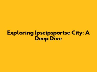 Exploring Ipseipsportse City: A Deep Dive