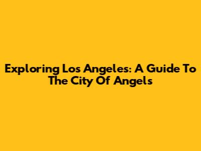 Exploring Los Angeles: A Guide To The City Of Angels