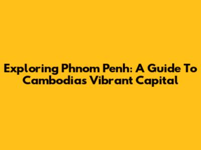 Exploring Phnom Penh: A Guide To Cambodia's Vibrant Capital