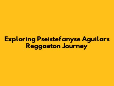 Exploring Pseistefanyse Aguilar's Reggaeton Journey