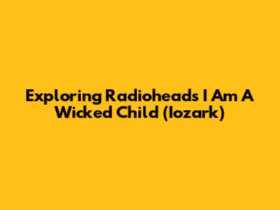 Exploring Radiohead's 'I Am A Wicked Child' (Iozark)