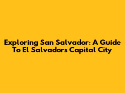 Exploring San Salvador: A Guide To El Salvador's Capital City