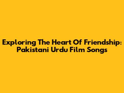Exploring The Heart Of Friendship: Pakistani Urdu Film Songs