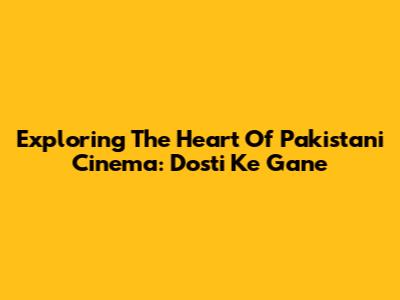Exploring The Heart Of Pakistani Cinema: Dosti Ke Gane