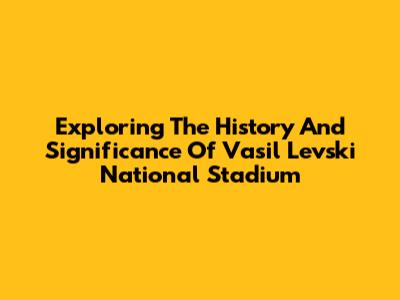 Exploring The History And Significance Of Vasil Levski National Stadium