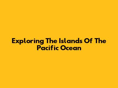 Exploring The Islands Of The Pacific Ocean