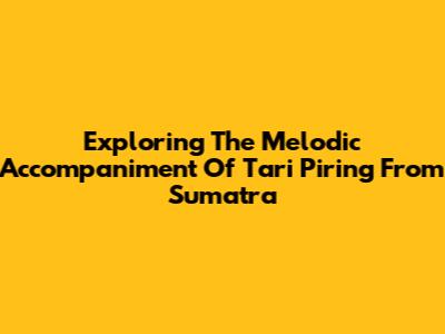 Exploring The Melodic Accompaniment Of Tari Piring From Sumatra