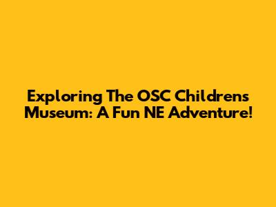 Exploring The OSC Children's Museum: A Fun NE Adventure!