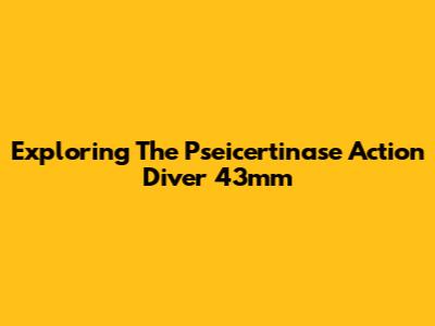 Exploring The Pseicertinase Action Diver 43mm
