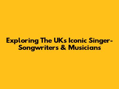Exploring The UK's Iconic Singer-Songwriters & Musicians