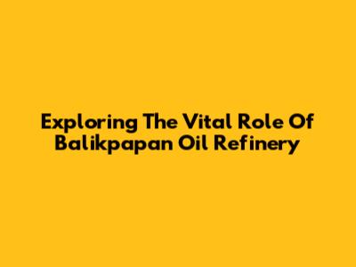 Exploring The Vital Role Of Balikpapan Oil Refinery