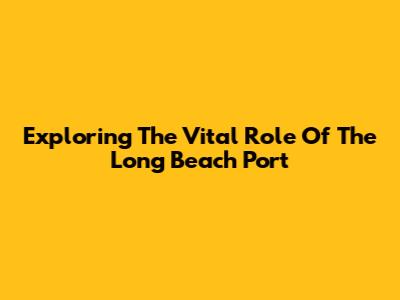 Exploring The Vital Role Of The Long Beach Port