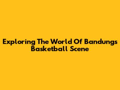 Exploring The World Of Bandung's Basketball Scene