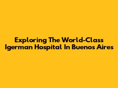 Exploring The World-Class Igerman Hospital In Buenos Aires