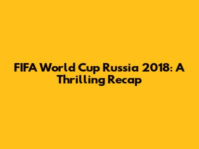 FIFA World Cup Russia 2018: A Thrilling Recap