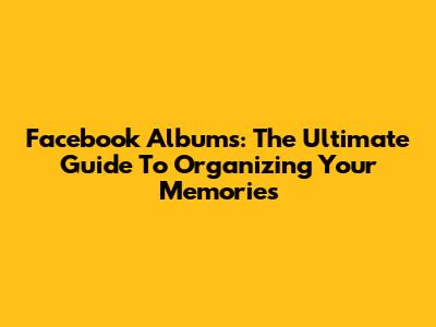 Facebook Albums: The Ultimate Guide To Organizing Your Memories