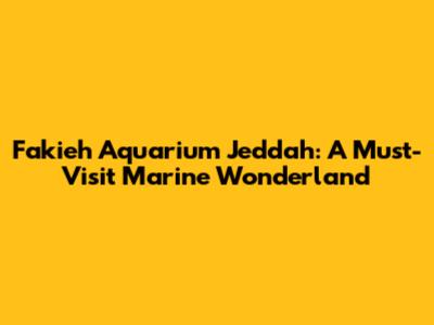 Fakieh Aquarium Jeddah: A Must-Visit Marine Wonderland