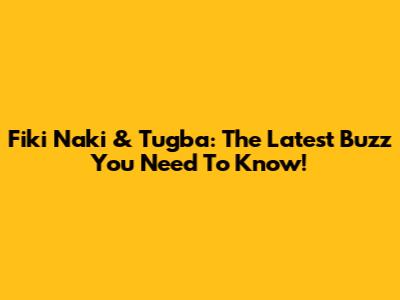 Fiki Naki & Tugba: The Latest Buzz You Need To Know!