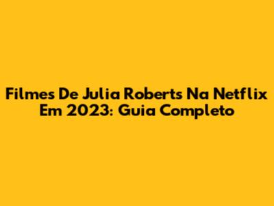Filmes De Julia Roberts Na Netflix Em 2023: Guia Completo
