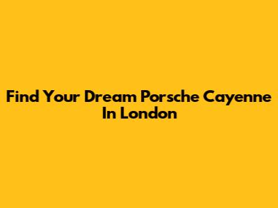 Find Your Dream Porsche Cayenne In London