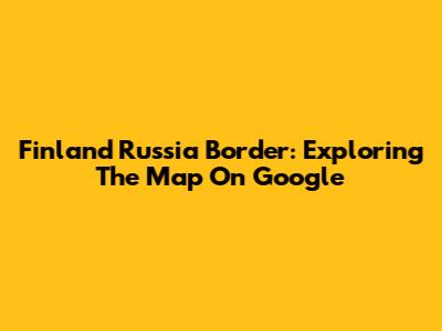 Finland Russia Border: Exploring The Map On Google