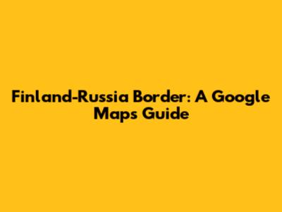 Finland-Russia Border: A Google Maps Guide