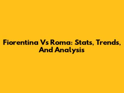 Fiorentina Vs Roma: Stats, Trends, And Analysis