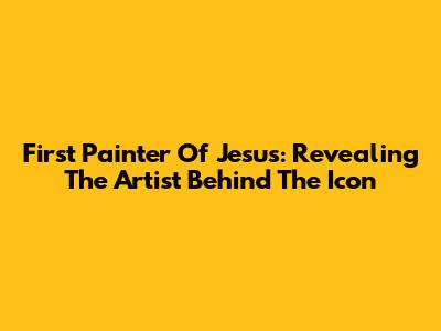 First Painter Of Jesus: Revealing The Artist Behind The Icon