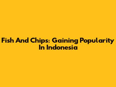 Fish And Chips: Gaining Popularity In Indonesia