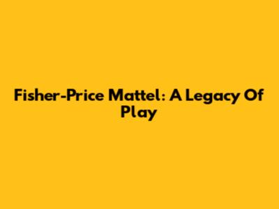 Fisher-Price Mattel: A Legacy Of Play