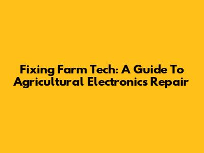 Fixing Farm Tech: A Guide To Agricultural Electronics Repair