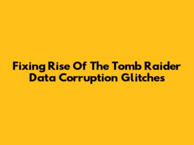 Fixing Rise Of The Tomb Raider Data Corruption Glitches