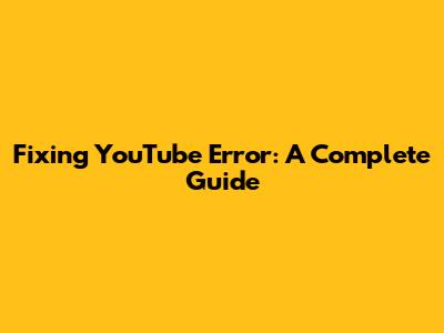 Fixing YouTube Error: A Complete Guide