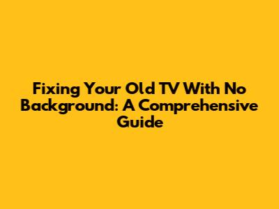 Fixing Your Old TV With No Background: A Comprehensive Guide