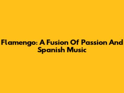 Flamengo: A Fusion Of Passion And Spanish Music