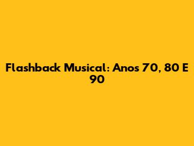 Flashback Musical: Anos 70, 80 E 90