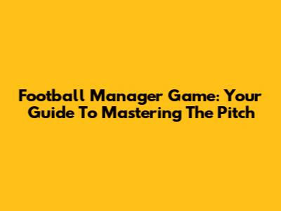 Football Manager Game: Your Guide To Mastering The Pitch