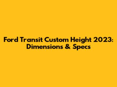 Ford Transit Custom Height 2023: Dimensions & Specs