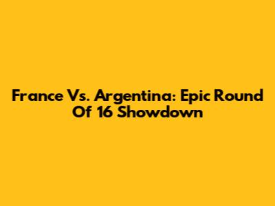 France Vs. Argentina: Epic Round Of 16 Showdown