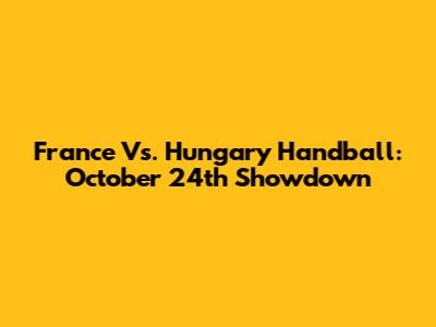France Vs. Hungary Handball: October 24th Showdown