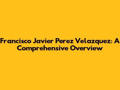 Francisco Javier Perez Velazquez: A Comprehensive Overview