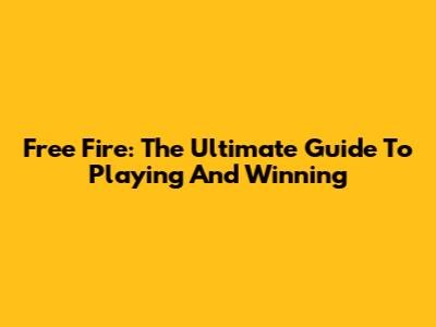 Free Fire: The Ultimate Guide To Playing And Winning