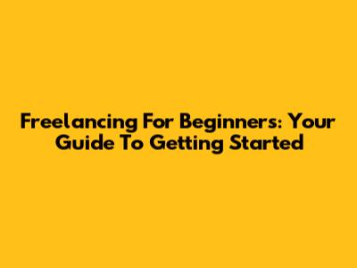 Freelancing For Beginners: Your Guide To Getting Started
