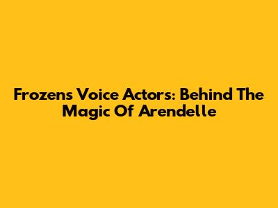 Frozen's Voice Actors: Behind The Magic Of Arendelle