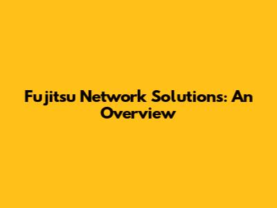 Fujitsu Network Solutions: An Overview