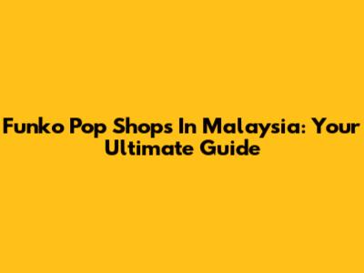 Funko Pop Shops In Malaysia: Your Ultimate Guide