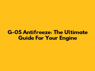 G-05 Antifreeze: The Ultimate Guide For Your Engine