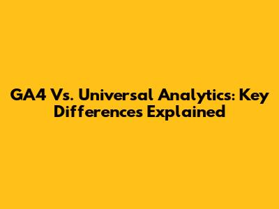 GA4 Vs. Universal Analytics: Key Differences Explained