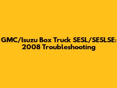 GMC/Isuzu Box Truck SESL/SESLSE: 2008 Troubleshooting