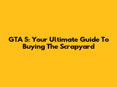 GTA 5: Your Ultimate Guide To Buying The Scrapyard
